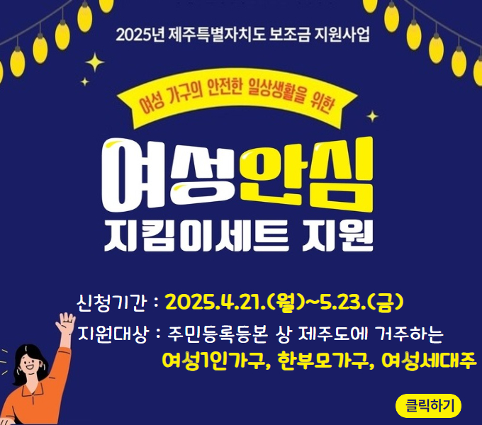 2025년 여성안심 지킴이세트 지원 신청자 모집
○ 지원대상 : 주민등록상 제주도에 거주하는 여성 1인가구, 한부모가구, 여성세대주
○ 지원물품 : 실내용 홈캠, 휴대용 호신벨, 창문잠금장치
○ 신청기간 : 2025.4.21.(월) ~ 5.23.(금)
○ 신청서류 : 지원신청서, 주민등록등본, 개인정보 수집 및 이용 동의서
○ 신청방법 : 이메일(novawij@hanmail.net) 또는 팩스(752-8297)
○ 문    의:  (사)제주여성인권연대 부설 제주여성상담소 064)756-4008