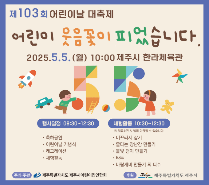 □  제103회 어린이날 기념식 및 체험활동·놀이한마당 개최
 ❍ 일   시 : 2025. 5. 5.(월) 10:00
 ❍ 장   소 : 한라체육관
 ❍ 주최·주관: 제주시어린이집연합회 (후원: 제주시)
 ❍ 내    용
   - <1부> 09:30 ~ 10:30 식전공연 및 기념식 
   - <2부> 10:30 ~ 12:30 체험활동·놀이한마당 
 	만들기 체험활동(바람개비,팽이 등), 먹거리마당 운영 등