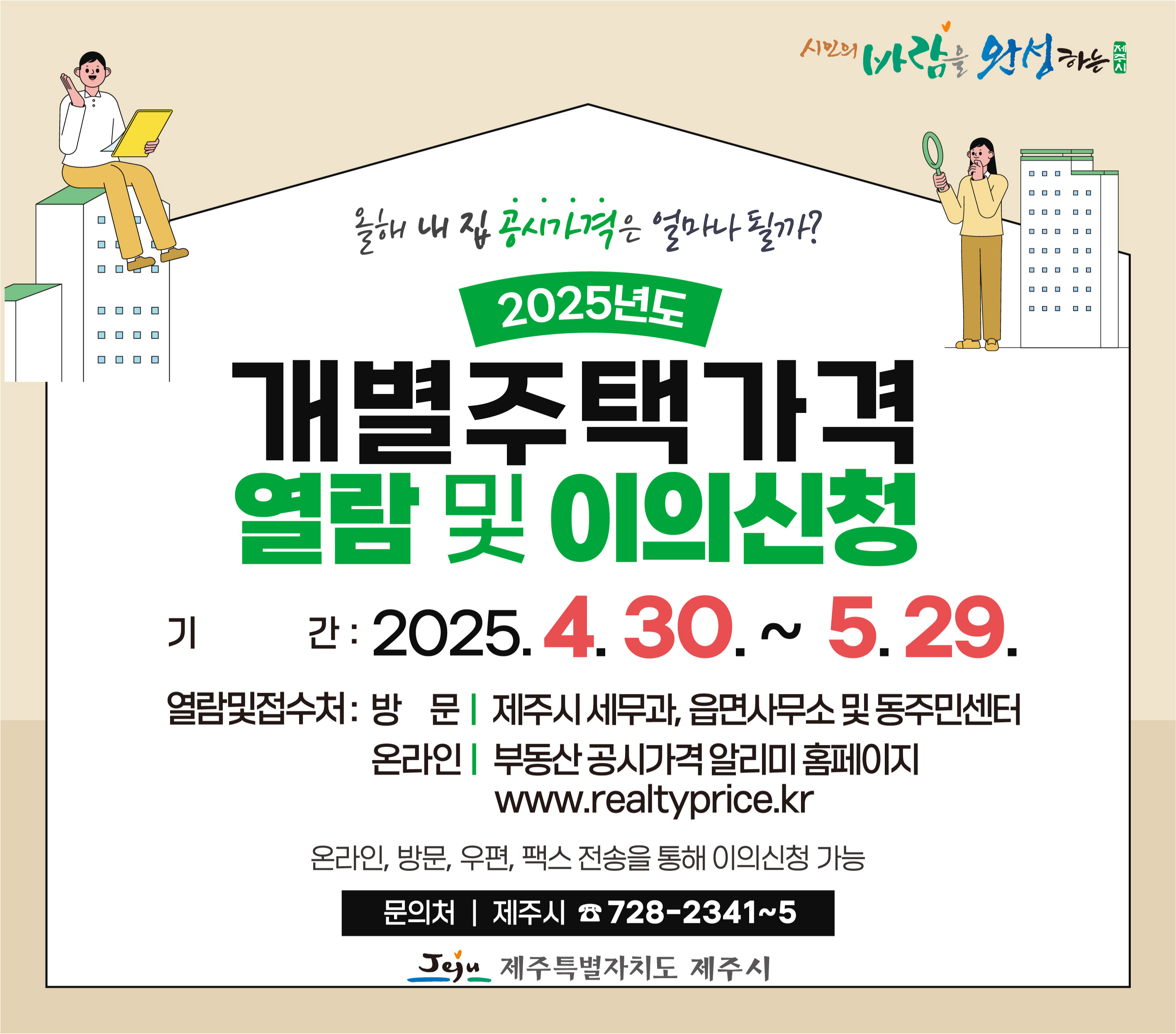 ○ 열람 및 이의신청 기간: 2025. 4. 30.(수) ~ 5. 29.(목) 
 ○ 열람방법
  - 제주시 세무과, 읍·면사무소 및 동주민센터에서 열람 가능
  - 인터넷 열람: 부동산공시가격알리미 홈페이지(www.realtyprice.kr)
 ○ 이의신청: 주택소유자 및 이해관계인은 제주시 세무과, 읍·면사무소, 동주민센터 및 공시가격알리미 누리집으로 이의신청 가능
 ○ 문의사항: 제주시 세무과(☎ 728-2341~5)