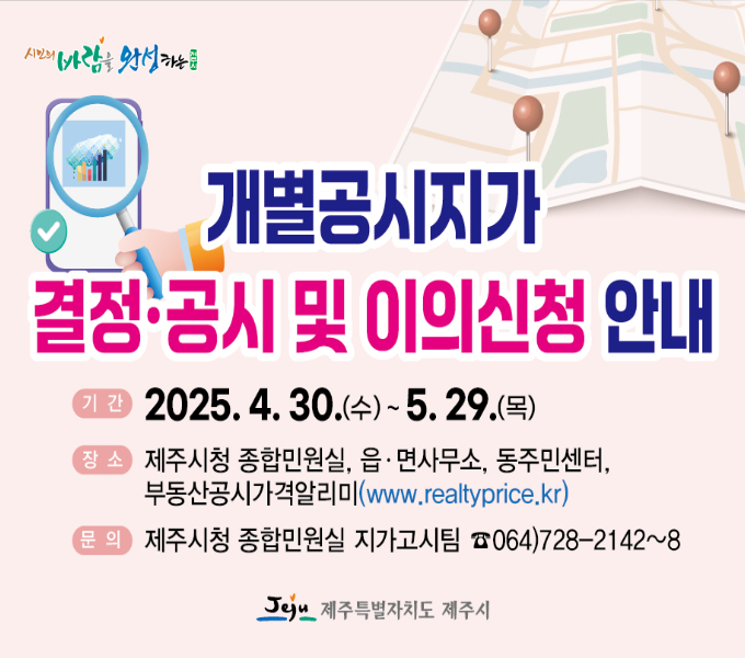 ○ 결정‧공시일 : 2025. 4. 30.
○ 열람 및 이의신청 기간 : 2025. 4. 30. ~ 5. 29.
○ 열람 및 이의신청 방법
  - 제주시 종합민원실 및 읍․면사무소, 동주민센터 방문 열람 및 이의신청서 제출
  - 온라인(부동산공시가격알리미) 개별공시지가 열람 및 이의신청서 제출
  ※ 우편, 팩스(728-2149) 제출 가능
○ 기타문의 : 제주시 종합민원실 ☎728-2142~2148